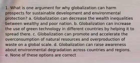 1. What is one argument for why globalization can harm prospects for sustainable development and environmental protection? a. Globalization can decrease the wealth inequalities between wealthy and poor nation. b. Globalization can increase the use of green technology in different countries by helping it to spread there. c. Globalization can promote and accelerate the overconsumption of natural resources and overproduction of waste on a global scale. d. Globalization can raise awareness about environmental degradation across countries and regions. e. None of these options are correct