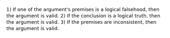 1) If one of the argument's premises is a logical falsehood, then the argument is valid. 2) If the conclusion is a logical truth, then the argument is valid. 3) If the premises are inconsistent, then the argument is valid.