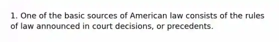 1. One of the basic sources of American law consists of the rules of law announced in court decisions, or precedents.