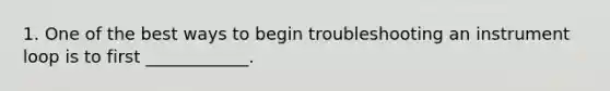 1. One of the best ways to begin troubleshooting an instrument loop is to first ____________.