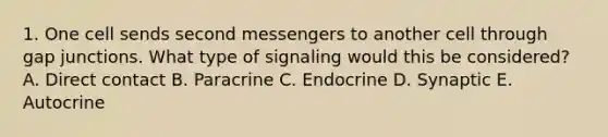 1. One cell sends second messengers to another cell through gap junctions. What type of signaling would this be considered? A. Direct contact B. Paracrine C. Endocrine D. Synaptic E. Autocrine