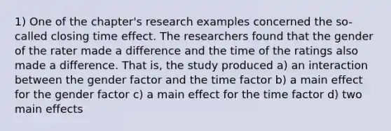 1) One of the chapter's research examples concerned the so-called closing time effect. The researchers found that the gender of the rater made a difference and the time of the ratings also made a difference. That is, the study produced a) an interaction between the gender factor and the time factor b) a main effect for the gender factor c) a main effect for the time factor d) two main effects