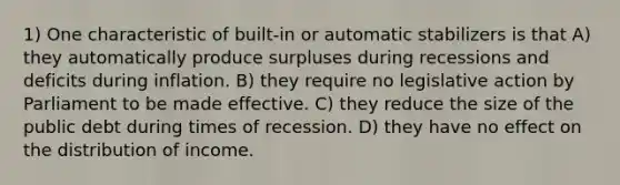 1) One characteristic of built-in or automatic stabilizers is that A) they automatically produce surpluses during recessions and deficits during inflation. B) they require no legislative action by Parliament to be made effective. C) they reduce the size of the public debt during times of recession. D) they have no effect on the distribution of income.