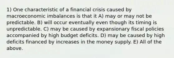 1) One characteristic of a financial crisis caused by macroeconomic imbalances is that it A) may or may not be predictable. B) will occur eventually even though its timing is unpredictable. C) may be caused by expansionary fiscal policies accompanied by high budget deficits. D) may be caused by high deficits financed by increases in the money supply. E) All of the above.