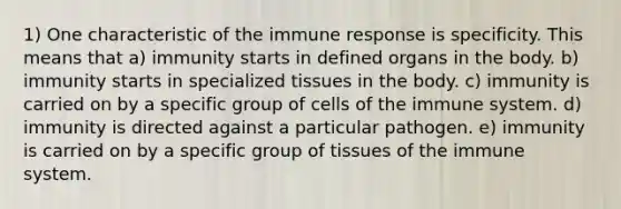 1) One characteristic of the <a href='https://www.questionai.com/knowledge/krhPdp6cmU-immune-response' class='anchor-knowledge'>immune response</a> is specificity. This means that a) immunity starts in defined organs in the body. b) immunity starts in specialized tissues in the body. c) immunity is carried on by a specific group of <a href='https://www.questionai.com/knowledge/kEGzZ28NfR-cells-of-the-immune-system' class='anchor-knowledge'>cells of the immune system</a>. d) immunity is directed against a particular pathogen. e) immunity is carried on by a specific group of tissues of the immune system.