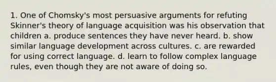 1. One of Chomsky's most persuasive arguments for refuting Skinner's theory of language acquisition was his observation that children a. produce sentences they have never heard. b. show similar language development across cultures. c. are rewarded for using correct language. d. learn to follow complex language rules, even though they are not aware of doing so.