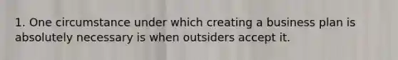 1. One circumstance under which creating a business plan is absolutely necessary is when outsiders accept it.