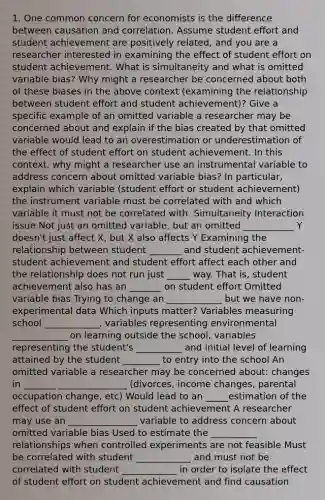 1. One common concern for economists is the difference between causation and correlation. Assume student effort and student achievement are positively related, and you are a researcher interested in examining the effect of student effort on student achievement. What is simultaneity and what is omitted variable bias? Why might a researcher be concerned about both of these biases in the above context (examining the relationship between student effort and student achievement)? Give a specific example of an omitted variable a researcher may be concerned about and explain if the bias created by that omitted variable would lead to an overestimation or underestimation of the effect of student effort on student achievement. In this context, why might a researcher use an instrumental variable to address concern about omitted variable bias? In particular, explain which variable (student effort or student achievement) the instrument variable must be correlated with and which variable it must not be correlated with. Simultaneity Interaction issue Not just an omitted variable, but an omitted ___________ Y doesn't just affect X, but X also affects Y Examining the relationship between student _______ and student achievement- student achievement and student effort affect each other and the relationship does not run just _____ way. That is, student achievement also has an _______ on student effort Omitted variable bias Trying to change an ____________ but we have non-experimental data Which inputs matter? Variables measuring school ____________, variables representing environmental ____________ on learning outside the school, variables representing the student's __________ and initial level of learning attained by the student ________ to entry into the school An omitted variable a researcher may be concerned about: changes in _______ _______________ (divorces, income changes, parental occupation change, etc) Would lead to an _____estimation of the effect of student effort on student achievement A researcher may use an _______________ variable to address concern about omitted variable bias Used to estimate the __________ relationships when controlled experiments are not feasible Must be correlated with student ____________ and must not be correlated with student ____________ in order to isolate the effect of student effort on student achievement and find causation