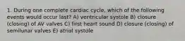 1. During one complete cardiac cycle, which of the following events would occur last? A) ventricular systole B) closure (closing) of AV valves C) first heart sound D) closure (closing) of semilunar valves E) atrial systole