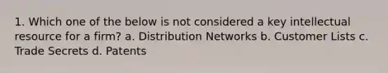 1. Which one of the below is not considered a key intellectual resource for a firm? a. Distribution Networks b. Customer Lists c. Trade Secrets d. Patents