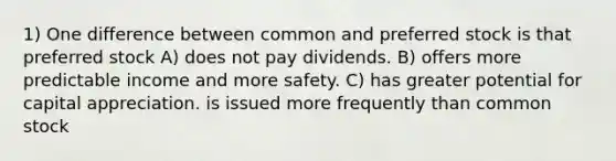 1) One difference between common and preferred stock is that preferred stock A) does not pay dividends. B) offers more predictable income and more safety. C) has greater potential for capital appreciation. is issued more frequently than common stock