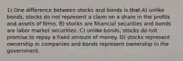 1) One difference between stocks and bonds is that A) unlike bonds, stocks do not represent a claim on a share in the profits and assets of firms. B) stocks are financial securities and bonds are labor market securities. C) unlike bonds, stocks do not promise to repay a fixed amount of money. D) stocks represent ownership in companies and bonds represent ownership in the government.