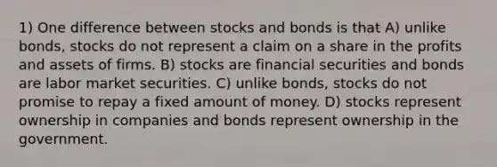 1) One difference between stocks and bonds is that A) unlike bonds, stocks do not represent a claim on a share in the profits and assets of firms. B) stocks are financial securities and bonds are labor market securities. C) unlike bonds, stocks do not promise to repay a fixed amount of money. D) stocks represent ownership in companies and bonds represent ownership in the government.