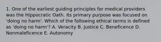 1. One of the earliest guiding principles for medical providers was the Hippocratic Oath. Its primary purpose was focused on 'doing no harm'. Which of the following ethical terms is defined as 'doing no harm'? A. Veracity B. Justice C. Beneficence D. Nonmaleficence E. Autonomy