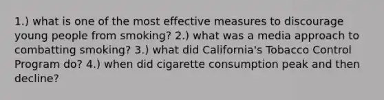 1.) what is one of the most effective measures to discourage young people from smoking? 2.) what was a media approach to combatting smoking? 3.) what did California's Tobacco Control Program do? 4.) when did cigarette consumption peak and then decline?