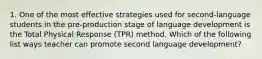 1. One of the most effective strategies used for second-language students in the pre-production stage of language development is the Total Physical Response (TPR) method. Which of the following list ways teacher can promote second language development?