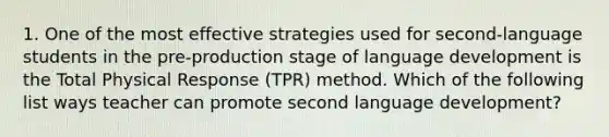 1. One of the most effective strategies used for second-language students in the pre-production stage of language development is the Total Physical Response (TPR) method. Which of the following list ways teacher can promote second language development?