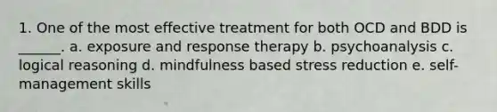 1. One of the most effective treatment for both OCD and BDD is ______. a. exposure and response therapy b. psychoanalysis c. logical reasoning d. mindfulness based stress reduction e. self-management skills