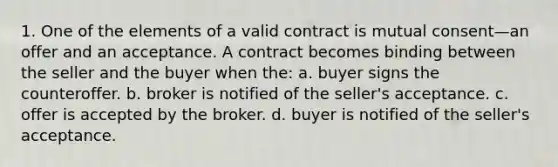 1. One of the elements of a valid contract is mutual consent—an offer and an acceptance. A contract becomes binding between the seller and the buyer when the: a. buyer signs the counteroffer. b. broker is notified of the seller's acceptance. c. offer is accepted by the broker. d. buyer is notified of the seller's acceptance.