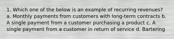 1. Which one of the below is an example of recurring revenues? a. Monthly payments from customers with long-term contracts b. A single payment from a customer purchasing a product c. A single payment from a customer in return of service d. Bartering