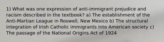 1) What was one expression of anti-immigrant prejudice and racism described in the textbook? a) The establishment of the Anti-Martian League in Roswell, New Mexico b) The structural integration of Irish Catholic immigrants into American society c) The passage of the National Origins Act of 1924