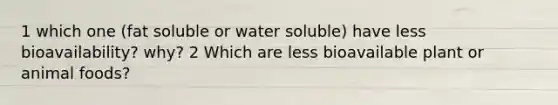 1 which one (fat soluble or water soluble) have less bioavailability? why? 2 Which are less bioavailable plant or animal foods?