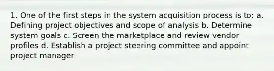 1. One of the first steps in the system acquisition process is to: a. Defining project objectives and scope of analysis b. Determine system goals c. Screen the marketplace and review vendor profiles d. Establish a project steering committee and appoint project manager