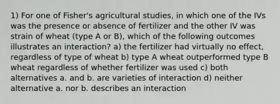 1) For one of Fisher's agricultural studies, in which one of the IVs was the presence or absence of fertilizer and the other IV was strain of wheat (type A or B), which of the following outcomes illustrates an interaction? a) the fertilizer had virtually no effect, regardless of type of wheat b) type A wheat outperformed type B wheat regardless of whether fertilizer was used c) both alternatives a. and b. are varieties of interaction d) neither alternative a. nor b. describes an interaction