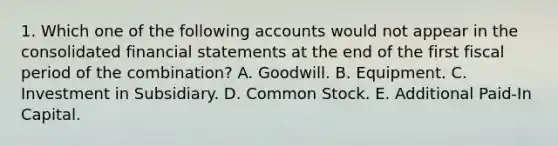 1. Which one of the following accounts would not appear in the consolidated financial statements at the end of the first fiscal period of the combination? A. Goodwill. B. Equipment. C. Investment in Subsidiary. D. Common Stock. E. Additional Paid-In Capital.