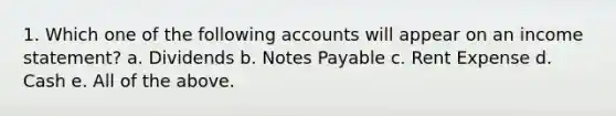 1. Which one of the following accounts will appear on an income statement? a. Dividends b. Notes Payable c. Rent Expense d. Cash e. All of the above.