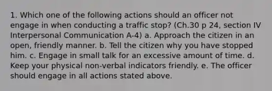 1. Which one of the following actions should an officer not engage in when conducting a traffic stop? (Ch.30 p 24, section IV Interpersonal Communication A-4) a. Approach the citizen in an open, friendly manner. b. Tell the citizen why you have stopped him. c. Engage in small talk for an excessive amount of time. d. Keep your physical non-verbal indicators friendly. e. The officer should engage in all actions stated above.