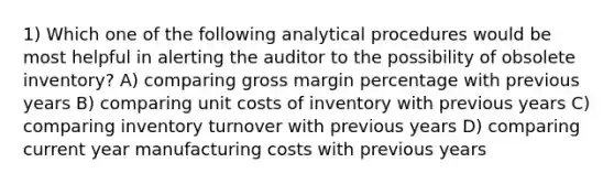 1) Which one of the following analytical procedures would be most helpful in alerting the auditor to the possibility of obsolete inventory? A) comparing gross margin percentage with previous years B) comparing unit costs of inventory with previous years C) comparing inventory turnover with previous years D) comparing current year manufacturing costs with previous years