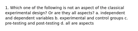 1. Which one of the following is not an aspect of the classical experimental design? Or are they all aspects? a. independent and dependent variables b. experimental and control groups c. pre-testing and post-testing d. all are aspects