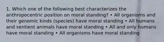 1. Which one of the following best characterizes the anthropocentric position on moral standing? • All organisms and their genomic kinds (species) have moral standing • All humans and sentient animals have moral standing • All and only humans have moral standing • All organisms have moral standing