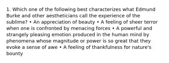 1. Which one of the following best characterizes what Edmund Burke and other aestheticians call the experience of the sublime? • An appreciation of beauty • A feeling of sheer terror when one is confronted by menacing forces • A powerful and strangely pleasing emotion produced in the human mind by phenomena whose magnitude or power is so great that they evoke a sense of awe • A feeling of thankfulness for nature's bounty