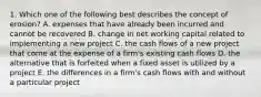 1. Which one of the following best describes the concept of erosion? A. expenses that have already been incurred and cannot be recovered B. change in net working capital related to implementing a new project C. the cash flows of a new project that come at the expense of a firm's existing cash flows D. the alternative that is forfeited when a fixed asset is utilized by a project E. the differences in a firm's cash flows with and without a particular project