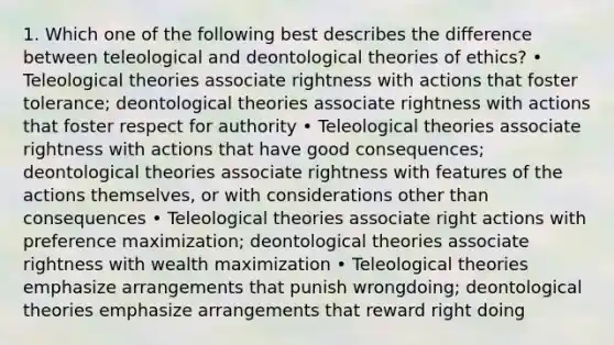 1. Which one of the following best describes the difference between teleological and deontological theories of ethics? • Teleological theories associate rightness with actions that foster tolerance; deontological theories associate rightness with actions that foster respect for authority • Teleological theories associate rightness with actions that have good consequences; deontological theories associate rightness with features of the actions themselves, or with considerations other than consequences • Teleological theories associate right actions with preference maximization; deontological theories associate rightness with wealth maximization • Teleological theories emphasize arrangements that punish wrongdoing; deontological theories emphasize arrangements that reward right doing