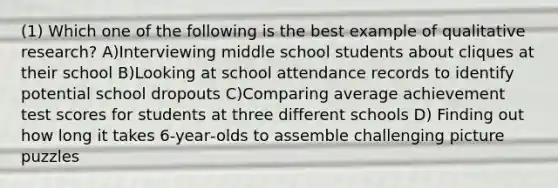 (1) Which one of the following is the best example of qualitative research? A)Interviewing middle school students about cliques at their school B)Looking at school attendance records to identify potential school dropouts C)Comparing average achievement test scores for students at three different schools D) Finding out how long it takes 6‐year‐olds to assemble challenging picture puzzles