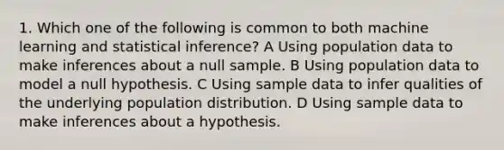 1. Which one of the following is common to both machine learning and statistical inference? A Using population data to make inferences about a null sample. B Using population data to model a null hypothesis. C Using sample data to infer qualities of the underlying population distribution. D Using sample data to make inferences about a hypothesis.