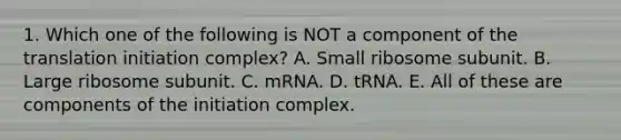 1. Which one of the following is NOT a component of the translation initiation complex? A. Small ribosome subunit. B. Large ribosome subunit. C. mRNA. D. tRNA. E. All of these are components of the initiation complex.