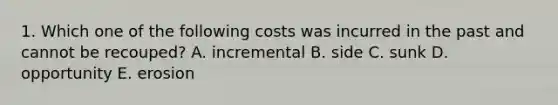 1. Which one of the following costs was incurred in the past and cannot be recouped? A. incremental B. side C. sunk D. opportunity E. erosion