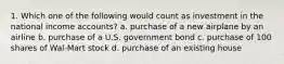 1. Which one of the following would count as investment in the national income accounts? a. purchase of a new airplane by an airline b. purchase of a U.S. government bond c. purchase of 100 shares of Wal-Mart stock d. purchase of an existing house