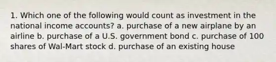 1. Which one of the following would count as investment in the national income accounts? a. purchase of a new airplane by an airline b. purchase of a U.S. government bond c. purchase of 100 shares of Wal-Mart stock d. purchase of an existing house