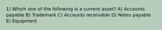 1) Which one of the following is a current asset? A) Accounts payable B) Trademark C) Accounts receivable D) Notes payable E) Equipment