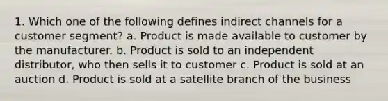 1. Which one of the following defines indirect channels for a customer segment? a. Product is made available to customer by the manufacturer. b. Product is sold to an independent distributor, who then sells it to customer c. Product is sold at an auction d. Product is sold at a satellite branch of the business