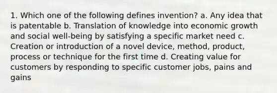 1. Which one of the following defines invention? a. Any idea that is patentable b. Translation of knowledge into economic growth and social well-being by satisfying a specific market need c. Creation or introduction of a novel device, method, product, process or technique for the first time d. Creating value for customers by responding to specific customer jobs, pains and gains