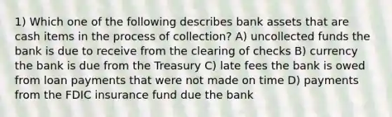 1) Which one of the following describes bank assets that are cash items in the process of collection? A) uncollected funds the bank is due to receive from the clearing of checks B) currency the bank is due from the Treasury C) late fees the bank is owed from loan payments that were not made on time D) payments from the FDIC insurance fund due the bank