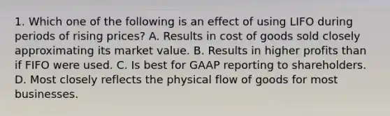 1. Which one of the following is an effect of using LIFO during periods of rising prices? A. Results in cost of goods sold closely approximating its market value. B. Results in higher profits than if FIFO were used. C. Is best for GAAP reporting to shareholders. D. Most closely reflects the physical flow of goods for most businesses.