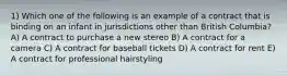 1) Which one of the following is an example of a contract that is binding on an infant in jurisdictions other than British Columbia? A) A contract to purchase a new stereo B) A contract for a camera C) A contract for baseball tickets D) A contract for rent E) A contract for professional hairstyling