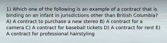 1) Which one of the following is an example of a contract that is binding on an infant in jurisdictions other than British Columbia? A) A contract to purchase a new stereo B) A contract for a camera C) A contract for baseball tickets D) A contract for rent E) A contract for professional hairstyling